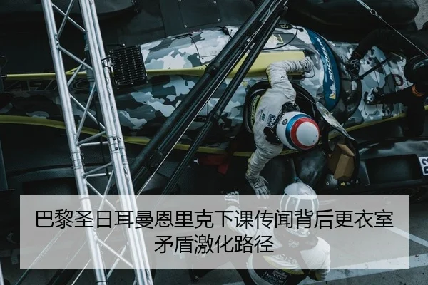 巴黎圣日耳曼恩里克下课传闻背后更衣室矛盾激化路径